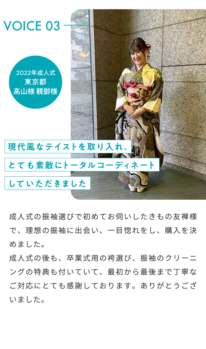 VOICE03 2022年 成人式 東京都 高山様 親御様 現代風なテイストを取り入れ、とても素敵にトータルコーディネートしていただきました 成人式の振袖選びで初めてお伺いしたきもの友禅様で、理想の振袖に出会い、一目惚れをし、購入を決めました。成人式の後も、卒業式用の袴選び、振袖のクリーニングの特典も付いていて、最初から最後まで丁寧なご対応にとても感謝しております。ありがとうございました。