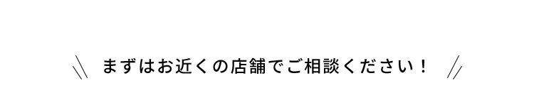 まずはお近くの店舗でご相談ください！