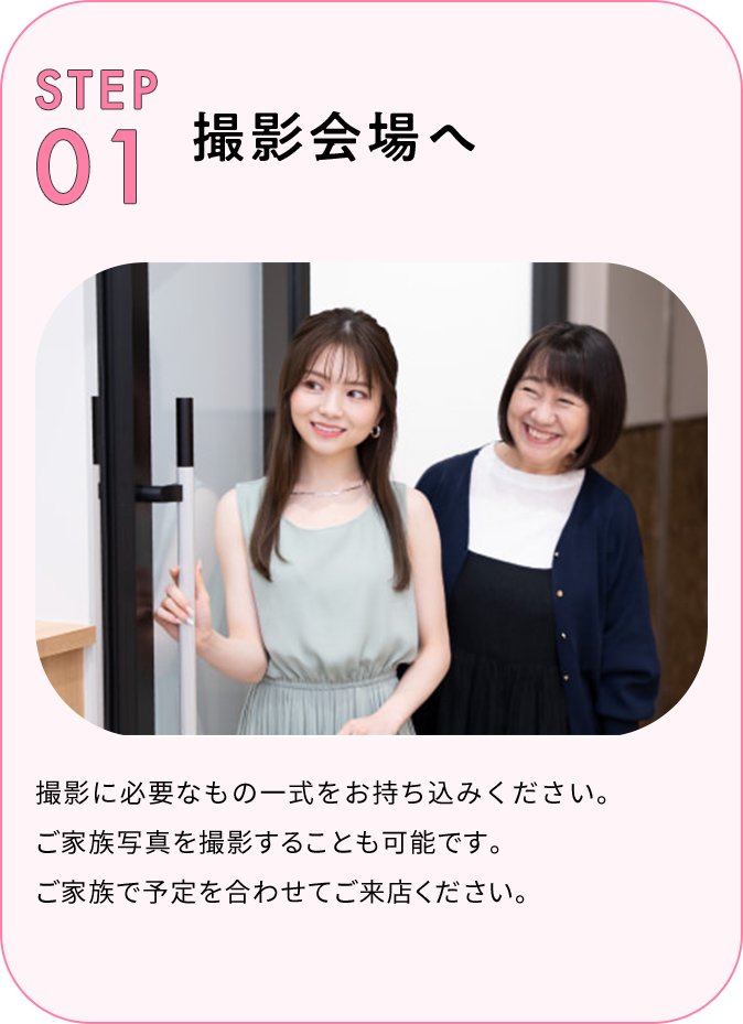 STEP01 撮影会場へ 撮影に必要なもの一式をお持ち込みください。ご家族写真※を撮影することも可能です。ご家族で予定を合わせてご来店ください。