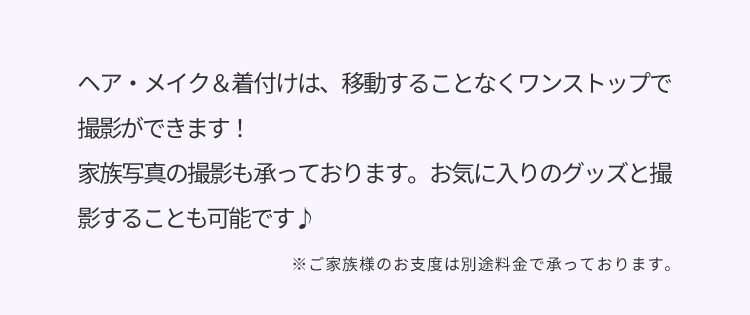 ヘア・メイク＆着付けは、移動することなくワンストップで撮影ができます！家族写真の撮影も承っております。お気に入りのグッズと撮影することも可能です ※ご家族様のお支度は別途料金で承っております。