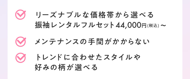 リーズナブルな価格帯から選べる振袖レンタルフルセット44,000円（税込）から メンテナンスの手間がかからない トレンドに合わせたスタイルや好みの柄が選べる