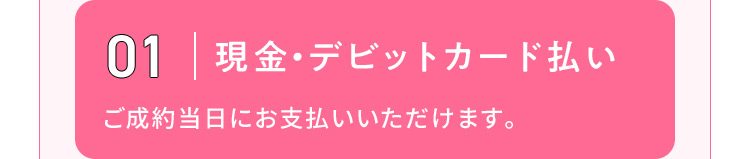 01 現金・デビットカード払い ご成約当日にお支払いいただけます。