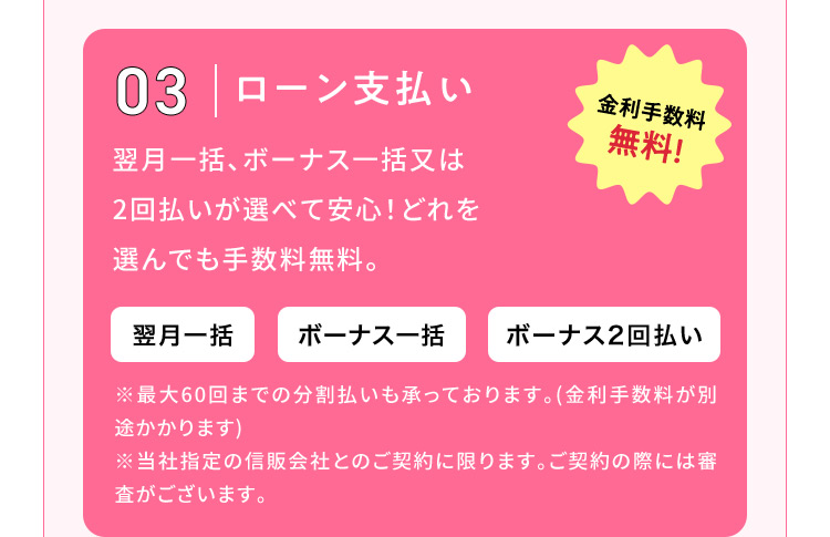 03 ローン支払い 金利手数料無料！ 翌月一括、ボーナス一括又は2回払いが選べて安心！どれを選んでも手数料無料。翌月一括 ボーナス一括 ボーナス2回払い※最大60回までの分割払いも承っております。（金利手数料が別途かかります）※当社指定の信販会社とのご契約に限ります。ご契約の際には審査がございます。