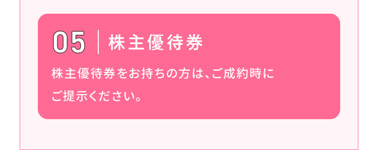 05 株主優待券 株主優待券をお持ちの方は、ご成約時にご提示ください。