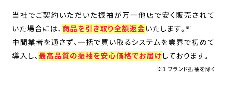 当社でご契約いただいた振袖が万一他店で安く販売されていた場合には、商品を引き取り全額返金いたします。※1中間業者を通さず、一括で買い取るシステムを業界で初めて導入し、最高品質の振袖を安心価格でお届けしております。※1ブランド振袖を除く