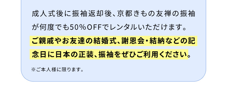 成人式後に振袖返却後、京都きもの友禅の振袖が何度でも50％OFFでレンタルいただけます。ご親戚やお友達の結婚式、謝恩会・結納などの記念日に日本の正装、振袖をぜひご利用ください。※ご本人様に限ります。