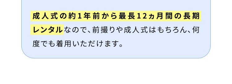 成人式の約1年前から最長12ヵ月間の長期レンタルなので、前撮りや成人式はもちろん、何度でも着用いただけます。