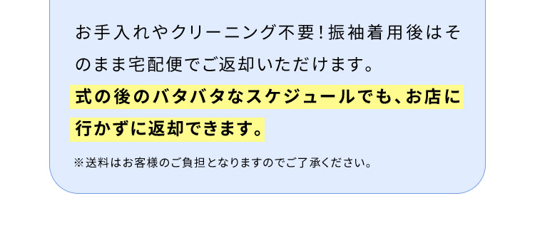 お手入れやクリーニング不要！振袖着用後はそのまま宅配便でご返却いただけます。式の後のバタバタなスケジュールでも、お店に行かずに返却できます。※送料はお客様のご負担となりますのでご了承ください。