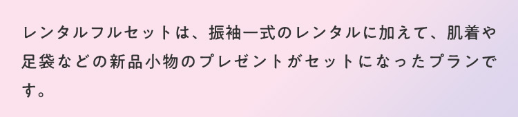 お得なレンタル特典も！レンタルフルセットは、振袖一式のレンタルに加えて、肌着や足袋などの新品小物のプレゼントがセットになったプランです。