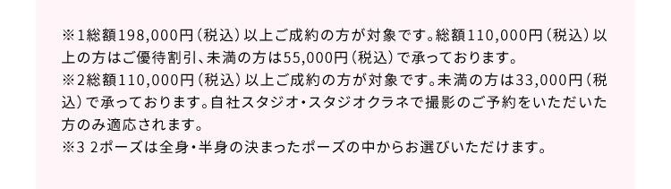 ※1総額198,000円（税込）以上ご成約の方が対象です。総額110,000円（税込）以上の方はご優待割引、未満の方は55,000円（税込）で承っております。 ※2総額110,000円（税込）以上ご成約の方が対象です。未満の方は33,000円（税込）で承っております。自社スタジオ・スタジオクラネで撮影のご予約をいただいた方のみ適応されます。 ※3 2ポーズは全身・半身の決まったポーズの中からお選びいただけます。