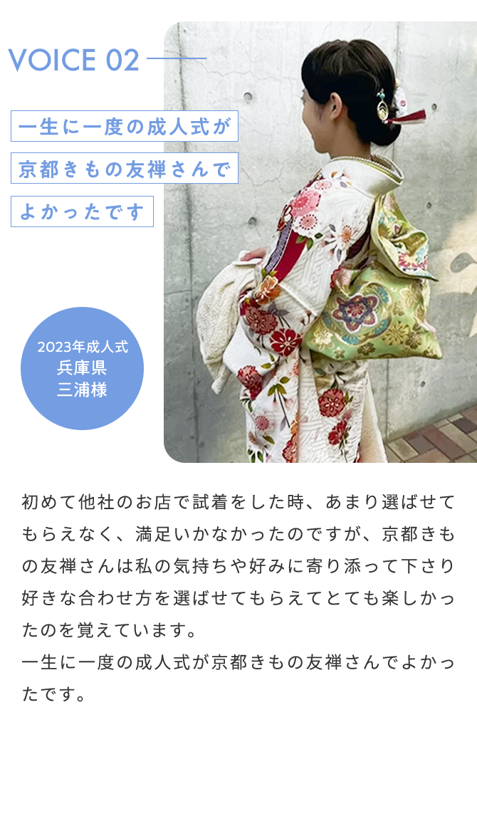 VOICE02 一生に一度の成人式が京都きもの友禅さんでよかったです 2023年成人式 兵庫県 三浦様 初めて他社のお店で試着をした時、あまり選ばせてもらえなく、満足いかなかったのですが、京都きもの友禅さんは私の気持ちや好みに寄り添ってくださり好きな合わせ方を選ばせてもらえてとても楽しかったのを覚えています。一生に一度の成人式が京都きもの友禅さんでよかったです。